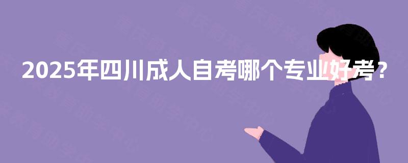 2025年四川成人自考哪个专业好考? 2025年四川成人自考哪个专业好考?