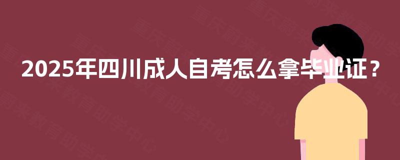 2025年四川成人自考怎么拿毕业证? 2025年四川成人自考怎么拿毕业证?