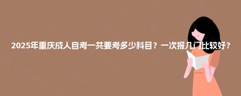 2025年重庆成人自考一共要考多少科目?一次报几门比较好? 2025年重庆成人自考一共要考多少科目?一次报几门比较好?