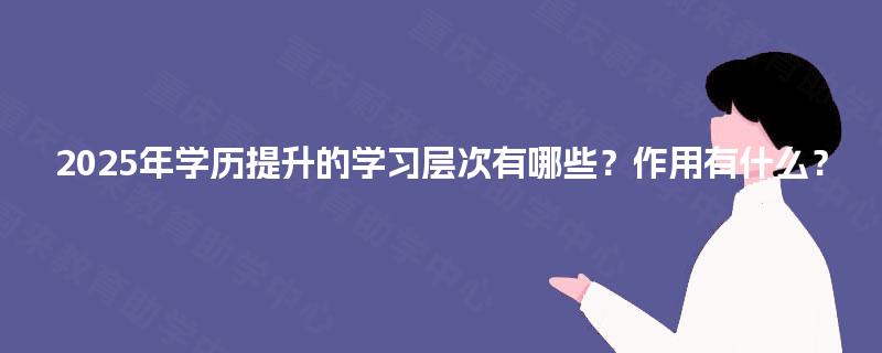 2025年学历提升的学习层次有哪些?作用有什么? 2025年学历提升的学习层次有哪些?作用有什么?