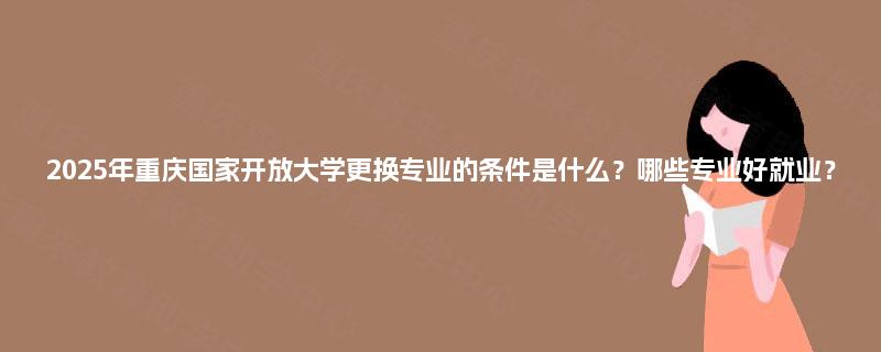 2025年重庆国家开放大学更换专业的条件是什么？哪些专业好就业？