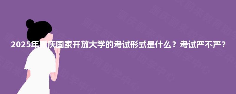 2025年重庆国家开放大学的考试形式是什么?考试严不严? 2025年重庆国家开放大学的考试形式是什么?考试严不严?