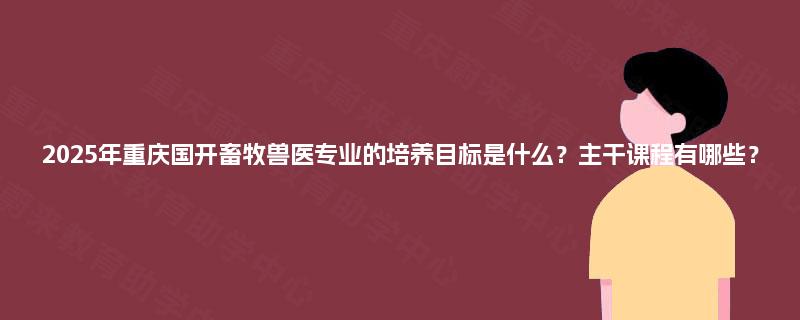 2025年重庆国开畜牧兽医专业的培养目标是什么？主干课程有哪些？