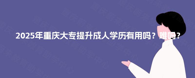 2025年重庆大专提升成人学历有用吗?难吗? 2025年重庆大专提升成人学历有用吗?难吗?