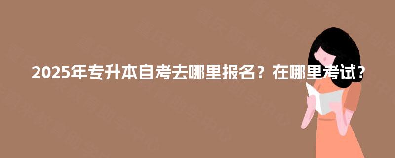 2025年专升本自考去哪里报名？在哪里考试？