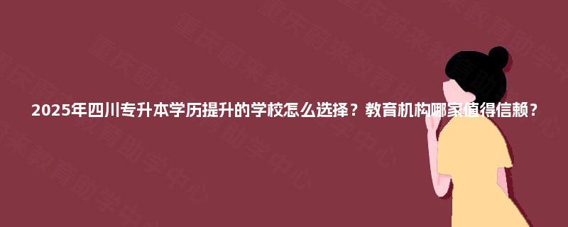 2025年四川专升本学历提升的学校怎么选择？教育机构哪家值得信赖？