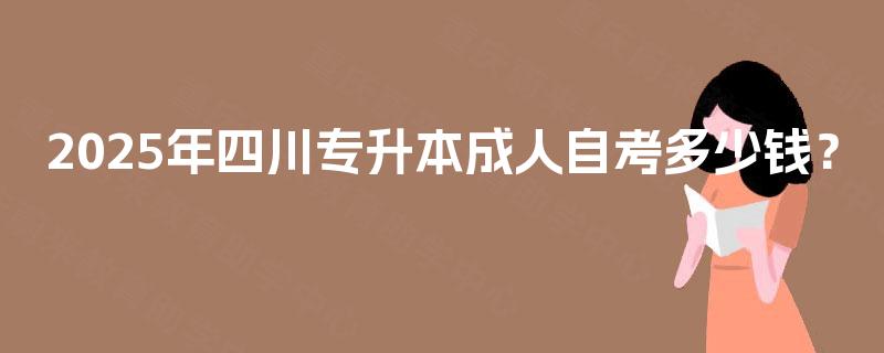 2025年四川专升本成人自考多少钱? 2025年四川专升本成人自考多少钱?
