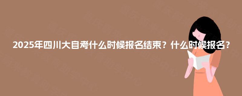 2025年四川大自考什么时候报名结束?什么时候报名? 2025年四川大自考什么时候报名结束?什么时候报名?