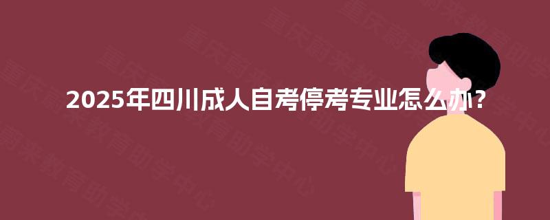 2025年四川成人自考停考专业怎么办? 2025年四川成人自考停考专业怎么办?