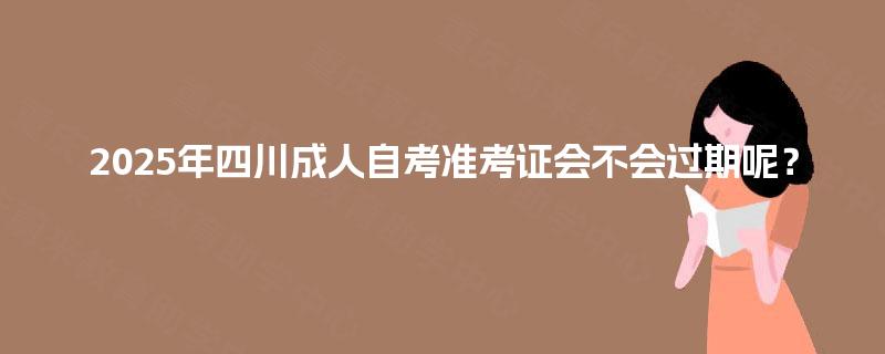 2025年四川成人自考准考证会不会过期呢? 2025年四川成人自考准考证会不会过期呢?