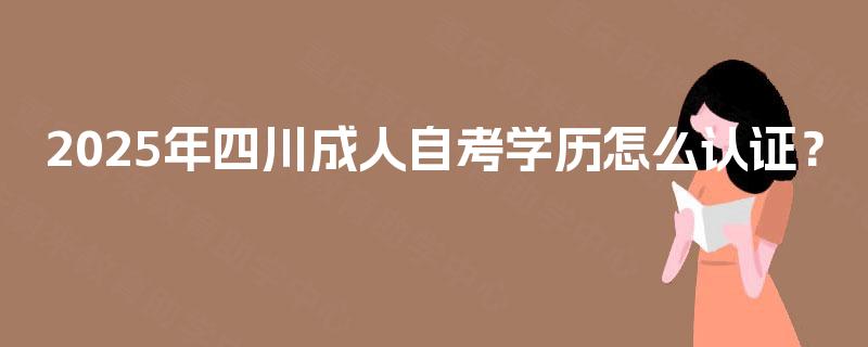 2025年四川成人自考学历怎么认证? 2025年四川成人自考学历怎么认证?