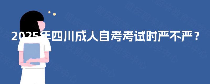 2025年四川成人自考考试时严不严? 2025年四川成人自考考试时严不严?