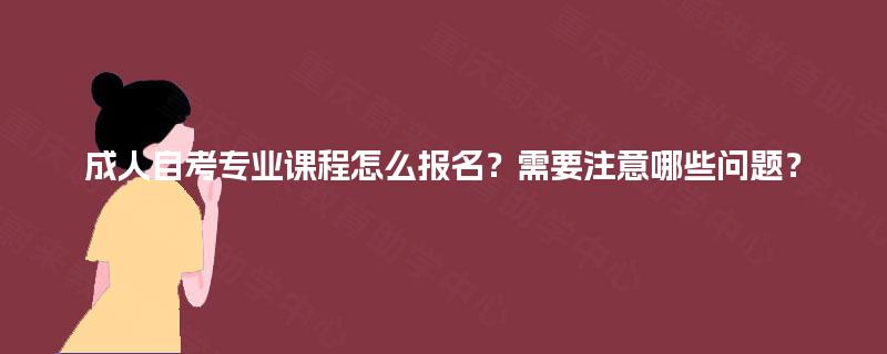 成人自考专业课程怎么报名？需要注意哪些问题？