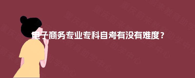 电子商务专业专科自考有没有难度? 电子商务专业专科自考有没有难度?