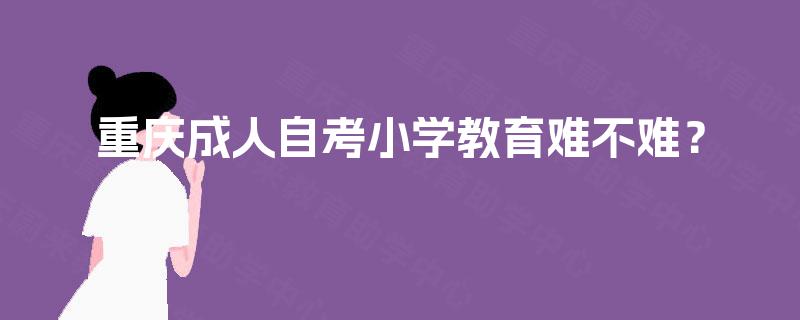 重庆成人自考小学教育难不难? 重庆成人自考小学教育难不难?