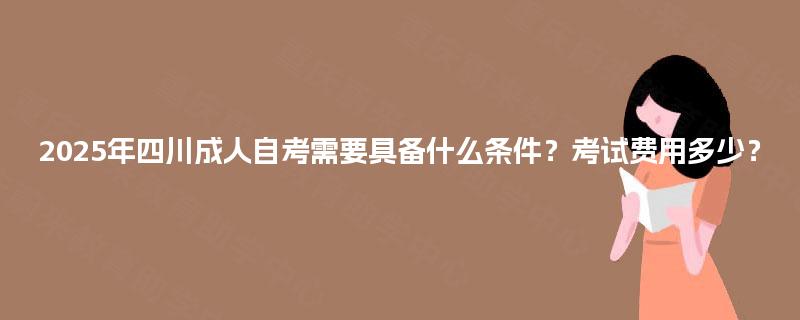 2025年四川成人自考需要具备什么条件？考试费用多少？