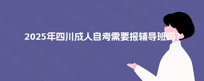 2025年四川成人自考需要报辅导班吗? 2025年四川成人自考需要报辅导班吗?