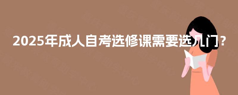 2025年成人自考选修课需要选几门? 2025年成人自考选修课需要选几门?