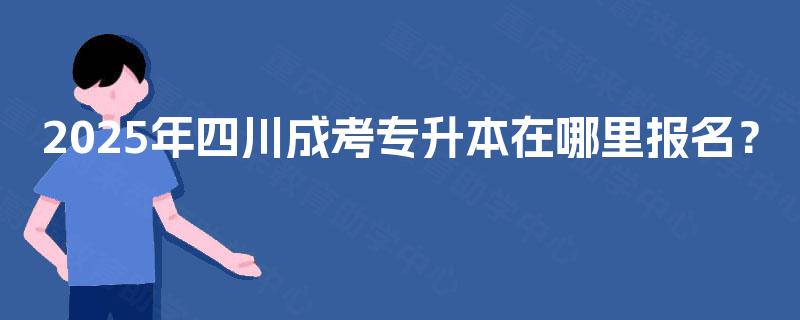 2025年四川成考专升本在哪里报名? 2025年四川成考专升本在哪里报名?