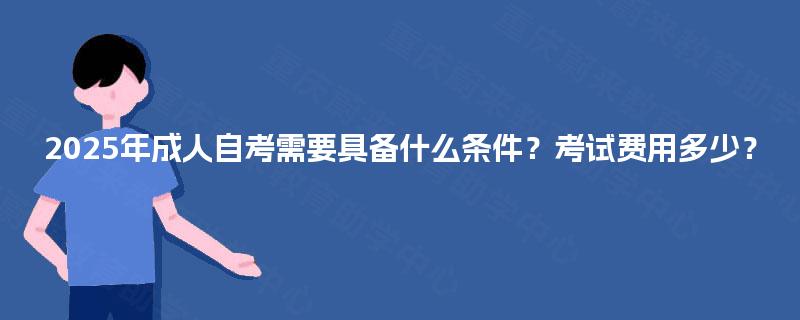 2025年成人自考需要具备什么条件？考试费用多少？
