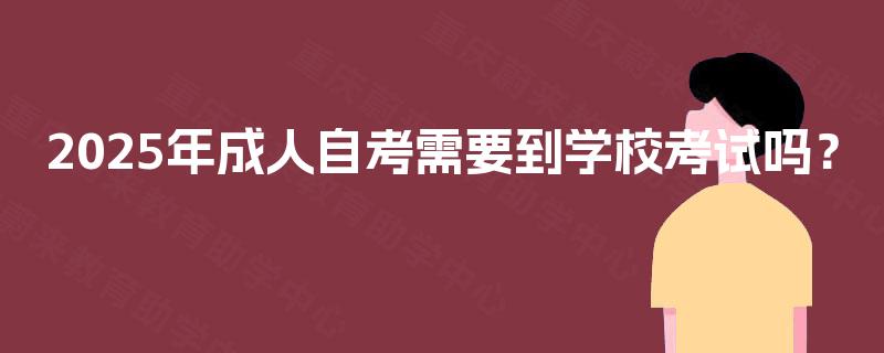 2025年成人自考需要到学校考试吗? 2025年成人自考需要到学校考试吗?