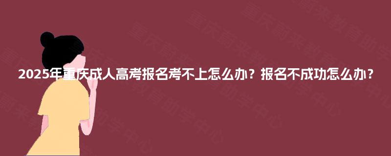 2025年重庆成人高考报名考不上怎么办?报名不成功怎么办? 2025年重庆成人高考报名考不上怎么办?报名不成功怎么办?