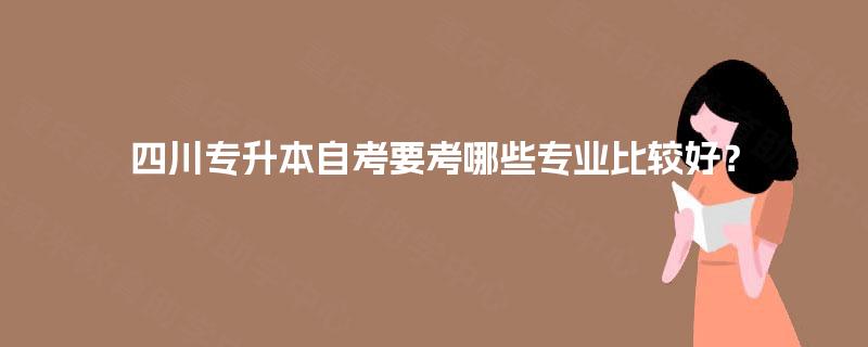 四川专升本自考要考哪些专业比较好? 四川专升本自考要考哪些专业比较好?