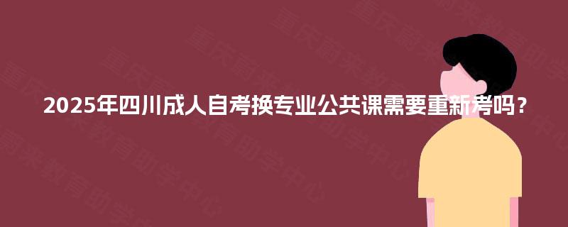 2025年四川成人自考换专业公共课需要重新考吗？