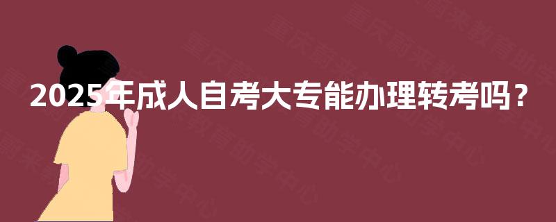 2025年成人自考大专能办理转考吗? 2025年成人自考大专能办理转考吗?