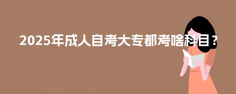 2025年成人自考大专都考啥科目? 2025年成人自考大专都考啥科目?