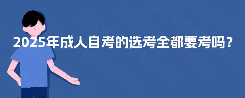 2025年成人自考的选考全都要考吗? 2025年成人自考的选考全都要考吗?