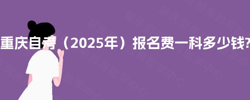 重庆自考（2025年）报名费一科多少钱?