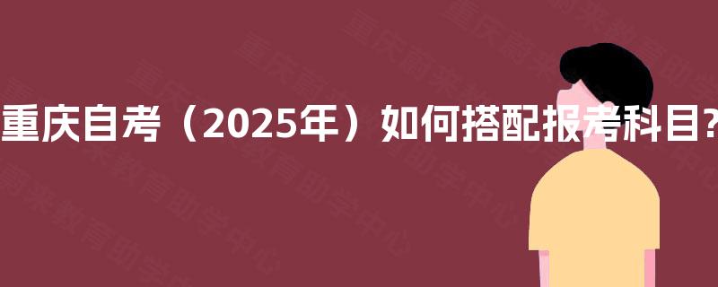 重庆自考（2025年）如何搭配报考科目?