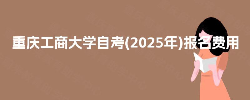 重庆工商大学自考(2025年)报名费用 重庆工商大学自考(2025年)报名费用