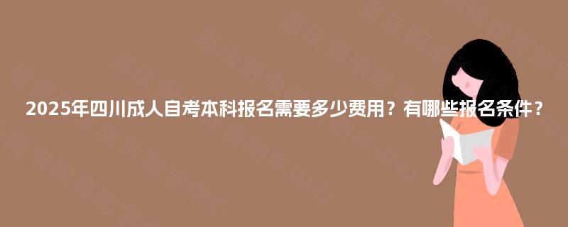 2025年四川成人自考本科报名需要多少费用?有哪些报名条件? 2025年四川成人自考本科报名需要多少费用?有哪些报名条件?