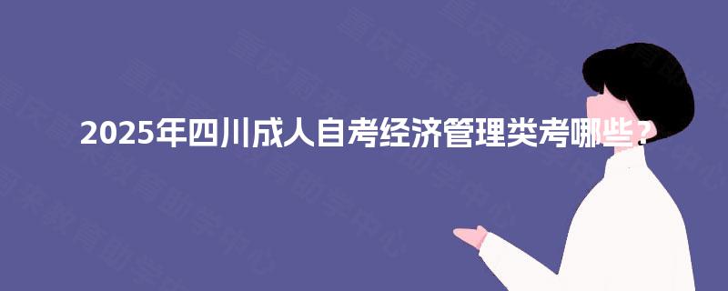 2025年四川成人自考经济管理类考哪些? 2025年四川成人自考经济管理类考哪些?