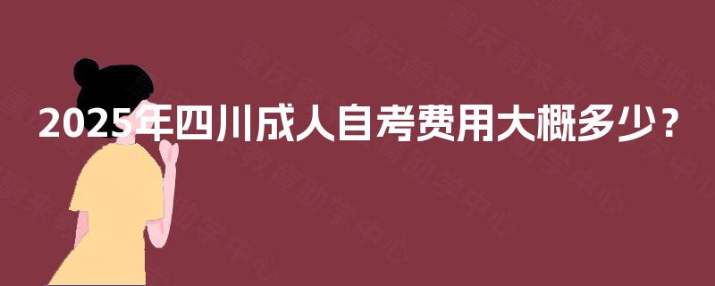 2025年四川成人自考费用大概多少? 2025年四川成人自考费用大概多少?
