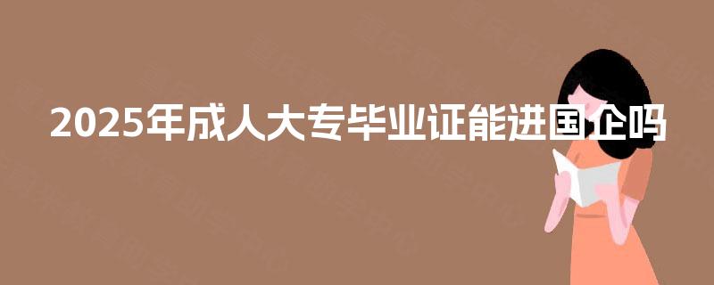 2025年成人大专毕业证能进国企吗 2025年成人大专毕业证能进国企吗