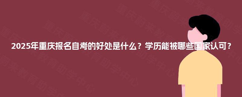 2025年重庆报名自考的好处是什么？学历能被哪些国家认可？
