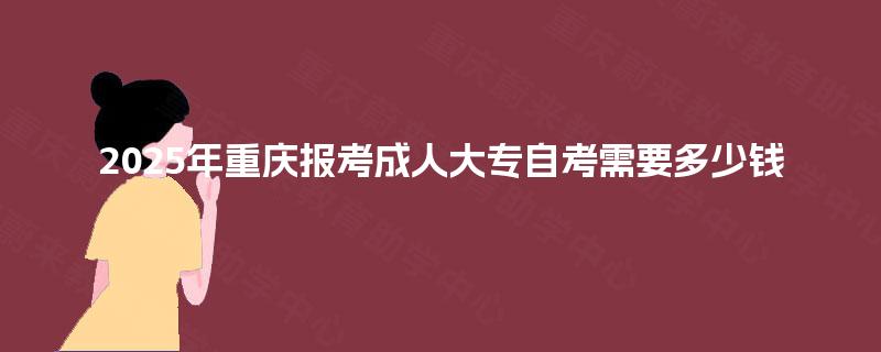 2025年重庆报考成人大专自考需要多少钱 2025年重庆报考成人大专自考需要多少钱