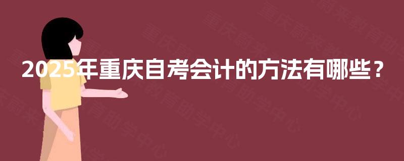 2025年重庆自考会计的方法有哪些? 2025年重庆自考会计的方法有哪些?
