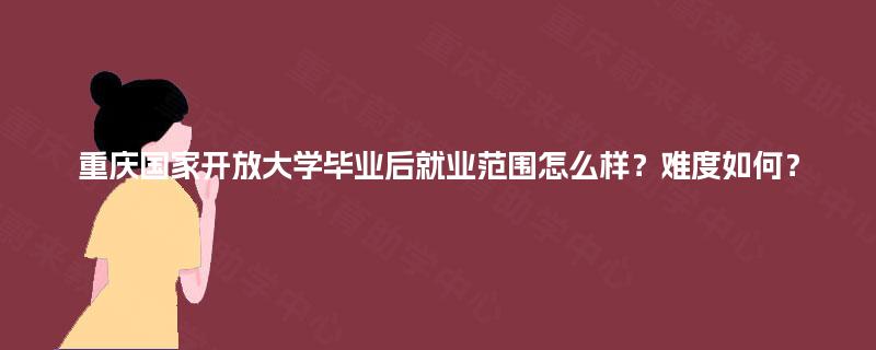 重庆国家开放大学毕业后就业范围怎么样？难度如何？