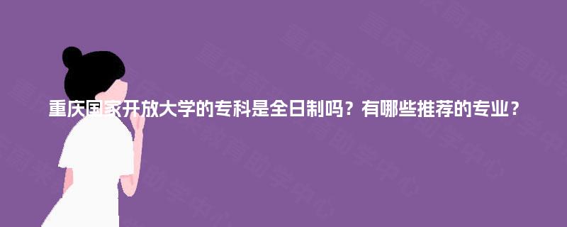 重庆国家开放大学的专科是全日制吗?有哪些推荐的专业? 重庆国家开放大学的专科是全日制吗?有哪些推荐的专业?