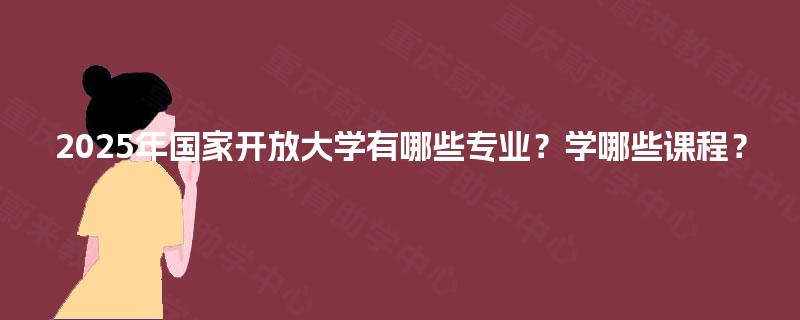 2025年国家开放大学有哪些专业?学哪些课程? 2025年国家开放大学有哪些专业?学哪些课程?
