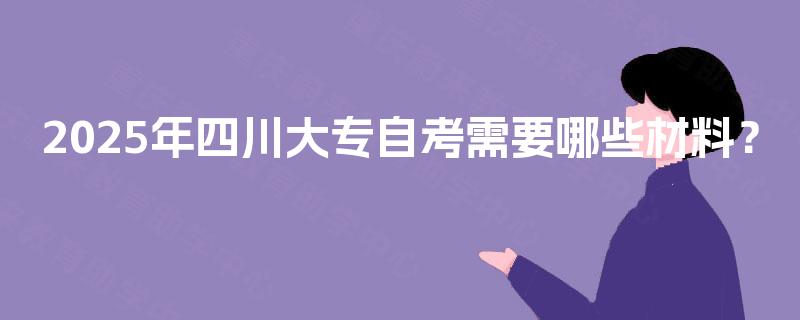 2025年四川大专自考需要哪些材料? 2025年四川大专自考需要哪些材料?
