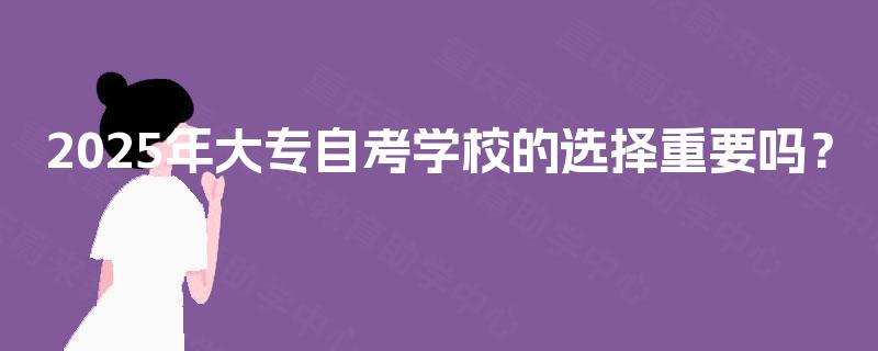 2025年大专自考学校的选择重要吗? 2025年大专自考学校的选择重要吗?