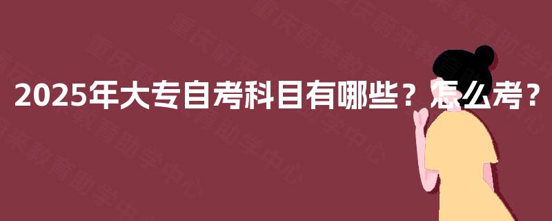2025年大专自考科目有哪些?怎么考? 2025年大专自考科目有哪些?怎么考?