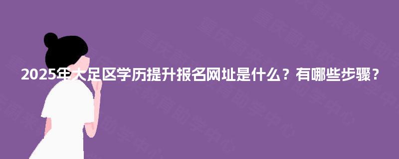 2025年大足区学历提升报名网址是什么?有哪些步骤? 2025年大足区学历提升报名网址是什么?有哪些步骤?