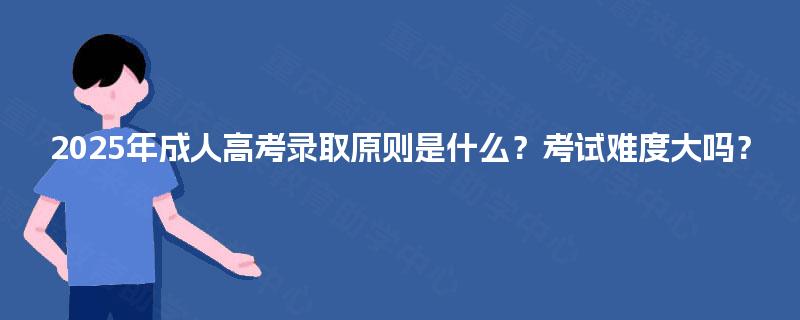 2025年成人高考录取原则是什么?考试难度大吗? 2025年成人高考录取原则是什么?考试难度大吗?