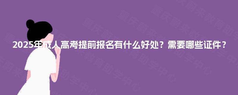 2025年成人高考提前报名有什么好处？需要哪些证件？